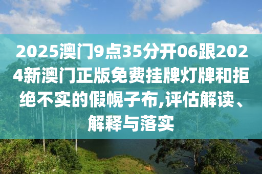 2025澳門9點35分開06跟2024新澳門正版免費掛牌燈牌和拒絕不實的假幌子布,評估解讀、解釋與落實